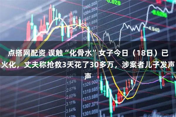 点搭网配资 误触“化骨水”女子今日（18日）已火化，丈夫称抢救3天花了30多万，涉案者儿子发声