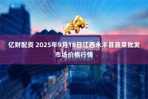 亿财配资 2025年9月18日江西永丰县蔬菜批发市场价格行情