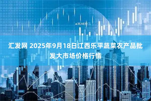 汇发网 2025年9月18日江西乐平蔬菜农产品批发大市场价格行情