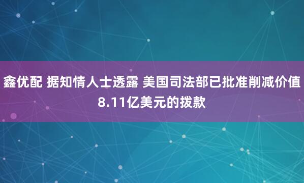 鑫优配 据知情人士透露 美国司法部已批准削减价值8.11亿美元的拨款