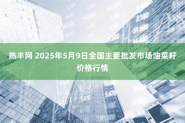 热丰网 2025年5月9日全国主要批发市场油菜籽价格行情