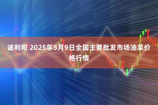 诚利和 2025年5月9日全国主要批发市场油菜价格行情