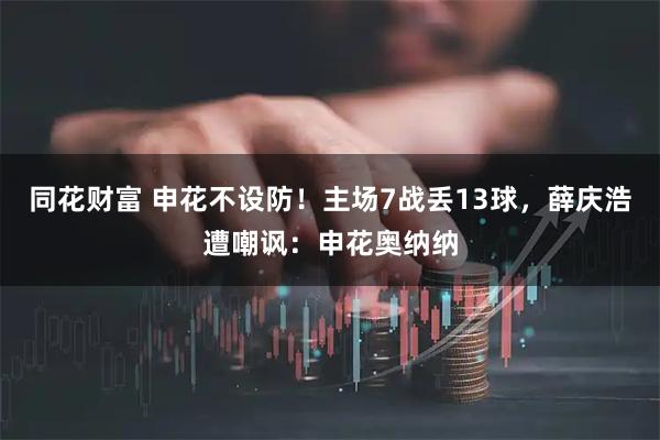 同花财富 申花不设防！主场7战丢13球，薛庆浩遭嘲讽：申花奥纳纳