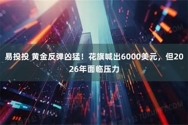 易投投 黄金反弹凶猛！花旗喊出6000美元，但2026年面临压力