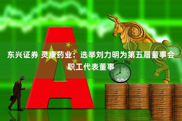 东兴证券 灵康药业：选举刘力明为第五届董事会职工代表董事
