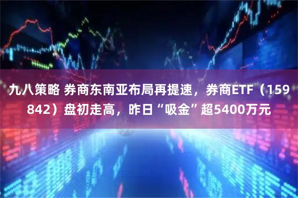 九八策略 券商东南亚布局再提速，券商ETF（159842）盘初走高，昨日“吸金”超5400万元