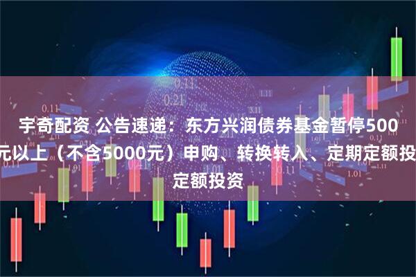 宇奇配资 公告速递：东方兴润债券基金暂停5000元以上（不含5000元）申购、转换转入、定期定额投资