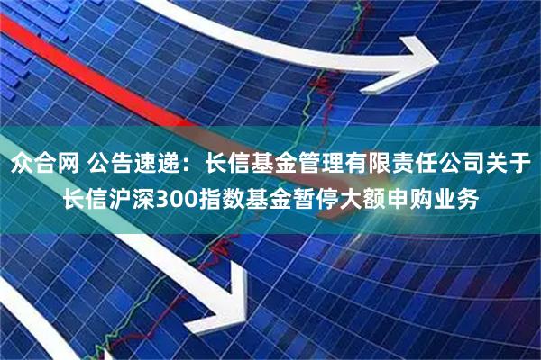 众合网 公告速递：长信基金管理有限责任公司关于长信沪深300指数基金暂停大额申购业务