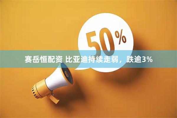 赛岳恒配资 比亚迪持续走弱，跌逾3%