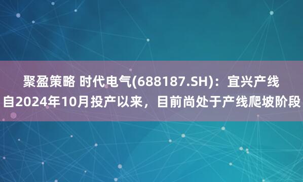聚盈策略 时代电气(688187.SH)：宜兴产线自2024年10月投产以来，目前尚处于产线爬坡阶段