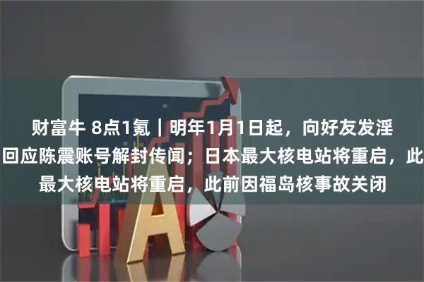 财富牛 8点1氪｜明年1月1日起，向好友发淫秽信息违法；多平台回应陈震账号解封传闻；日本最大核电站将重启，此前因福岛核事故关闭
