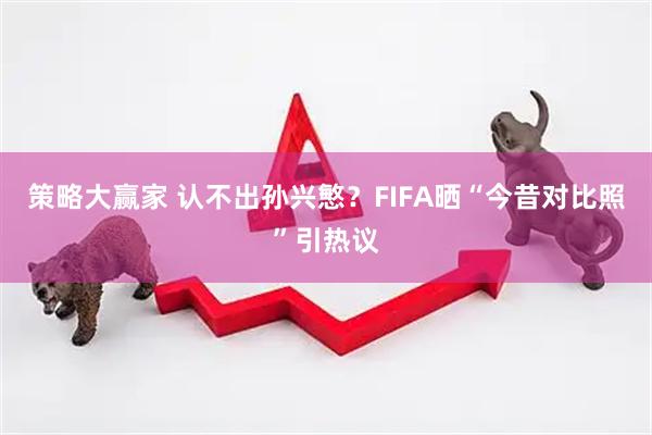 策略大赢家 认不出孙兴慜？FIFA晒“今昔对比照”引热议