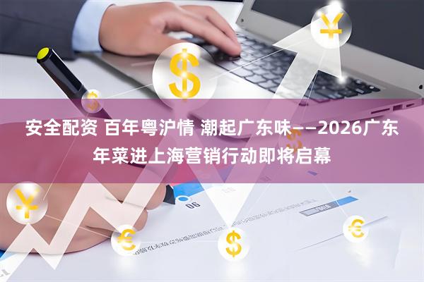 安全配资 百年粤沪情 潮起广东味——2026广东年菜进上海营销行动即将启幕