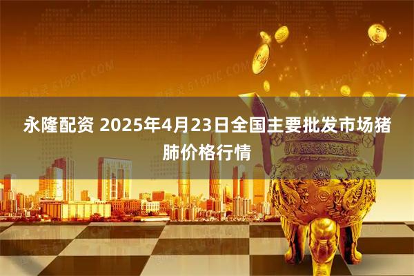 永隆配资 2025年4月23日全国主要批发市场猪肺价格行情