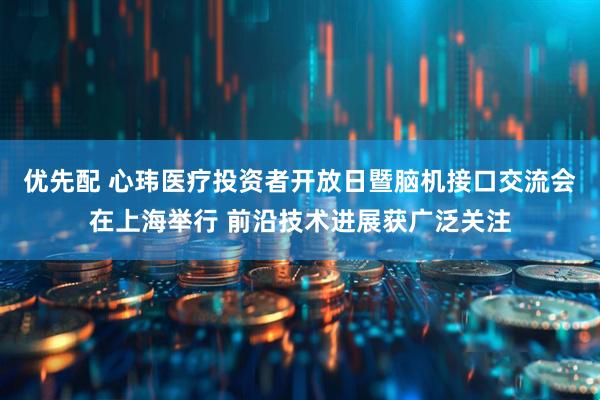 优先配 心玮医疗投资者开放日暨脑机接口交流会在上海举行 前沿技术进展获广泛关注