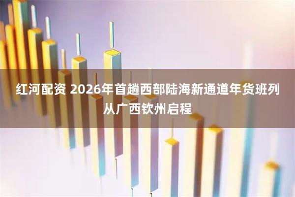 红河配资 2026年首趟西部陆海新通道年货班列从广西钦州启程