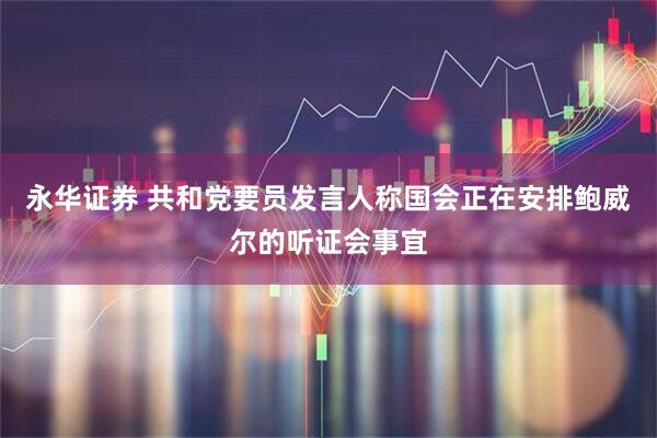 永华证券 共和党要员发言人称国会正在安排鲍威尔的听证会事宜