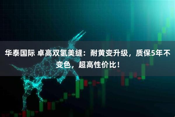 华泰国际 卓高双氢美缝：耐黄变升级，质保5年不变色，超高性价比！