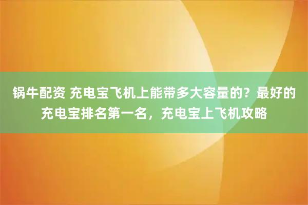 锅牛配资 充电宝飞机上能带多大容量的？最好的充电宝排名第一名，充电宝上飞机攻略
