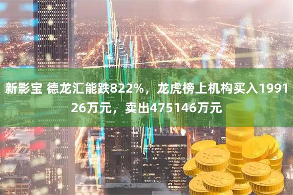 新影宝 德龙汇能跌822%，龙虎榜上机构买入199126万元，卖出475146万元