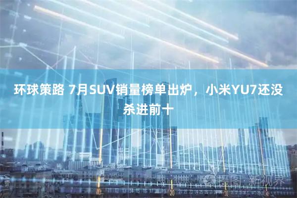 环球策路 7月SUV销量榜单出炉，小米YU7还没杀进前十