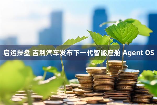 启运操盘 吉利汽车发布下一代智能座舱 Agent OS