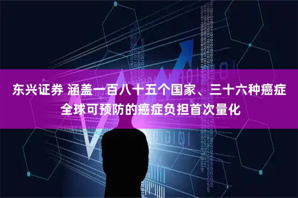 东兴证券 涵盖一百八十五个国家、三十六种癌症 全球可预防的癌症负担首次量化