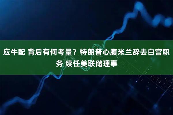 应牛配 背后有何考量？特朗普心腹米兰辞去白宫职务 续任美联储理事