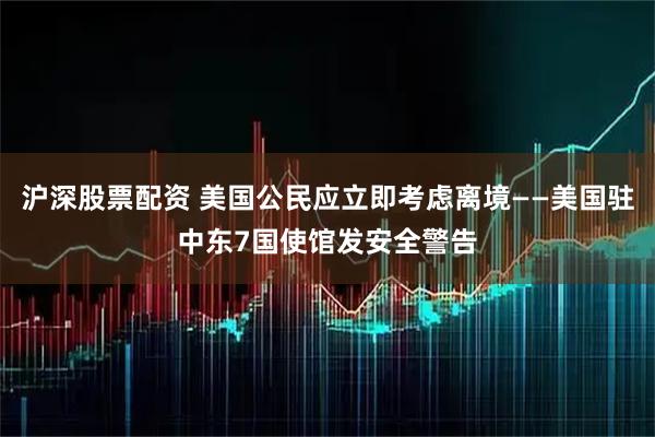 沪深股票配资 美国公民应立即考虑离境——美国驻中东7国使馆发安全警告