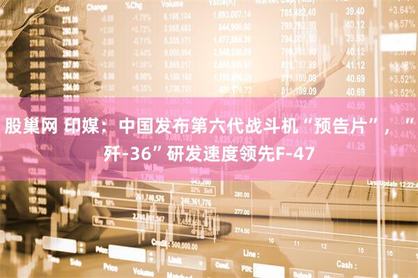 股巢网 印媒：中国发布第六代战斗机“预告片”，“歼-36”研发速度领先F-47